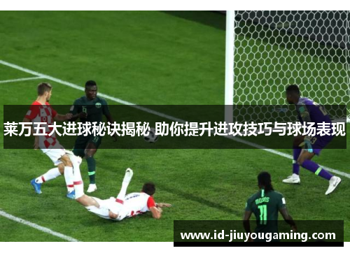 莱万五大进球秘诀揭秘 助你提升进攻技巧与球场表现